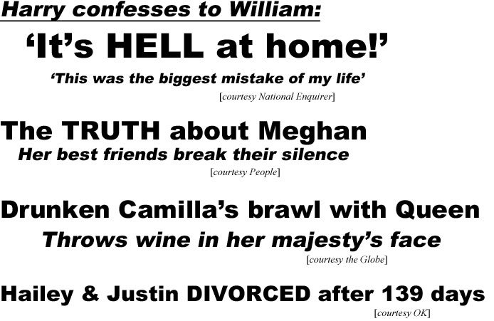 Harry confesses to William, it's hell at home, this was the biggest mistake of my life (Enquirer); The truth about Meghan, her best friends break their silence (People); Drunken Camilla's brawl with Queen, throws wine in her majesty's face (Globe); Hailey & Justin divorced after 139 days (OK)