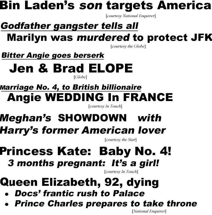 Bin Laden's son targets America (Enquirer); Bitter Angie goes berserk, Jan & Brad elope (Globe); Meghan's showdown with Harr's former American lover (Star); Princess Kate baby No. 4, 3 months pregnant, it's a girl (In Touch); Queen Elizabeth, 92,dying, docs' frantic rush to Palace, Prince Charles prepares to take throne (Enquirer); Trump pardons Mueller (Oinion)