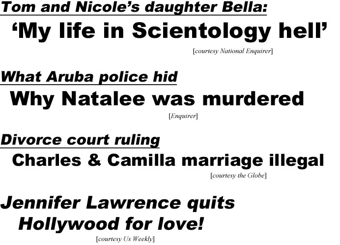 Tom & Nicole's daughter Bella: 'Living in Scientology hell' (Enquirer); What Aruba police hid, why Natalee was murdered (Enquirer); Divorce court ruling, Charles & Camilla marriage illegal (Globe); Jennifer Lawrence quits Hollywood for love! (Us Weekly)