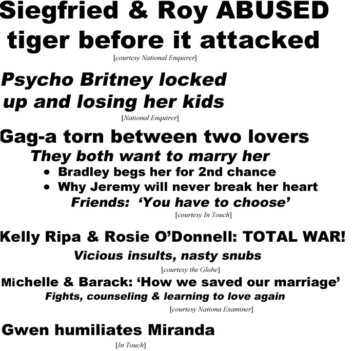 Siegfriend & Roy abused tiger before it attacked (Enquirer); Psycho Britney locked up and losing her kids (Enquirer); Gag-a torn between two lovers, they both want to marry her, Bradley begs her for 2nd chance, why Jeremy will never break her heart (In Touch); Kelly Ripa & Rosie O'Donnell: Total war, vicious insults, nasty snubs (Globe); Michelle & Barack, how we saved our mariage, fights, counseling & learning to love again (Examiner); Gwen humiliates Miranda {In Touch)