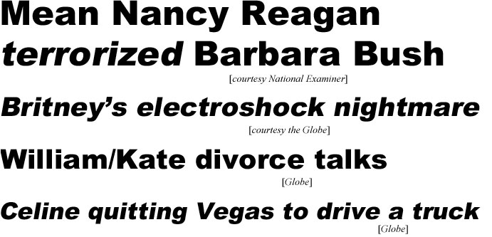 Mean Nancy Reagan terrorized Barbara Bush (Examiner): Britney's electroshock nightmare (Globe); William/Kate divorce talks (Globe); Celine quitting Vegas to drive a truck (Globe)