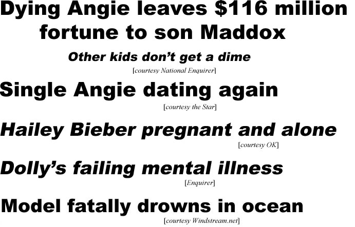 Dying Angie leaves $116 million fortune to son Maddox, other kids don't get a dime (Enquirer); Single Angie dating again (Star); Hailey Bieber pregnant and alone (OK); Dolly's failing mental ilness (Enquirer); Model fatally drowns in ocean (Windstream)