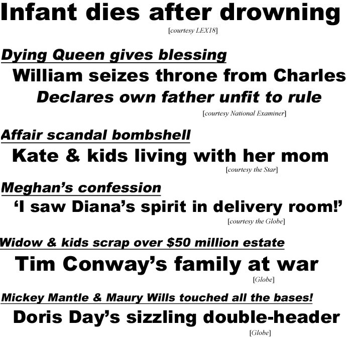 Infant dies after drowning (LEX18); Dying Queen gives blessing, William seizes throne from Charles declares own father unfit to rule (Enquirer); Affair scandal bombshell, Kate & kids living with her mom (Star); Meghan's confession, 'I saw Diana's spirit in deliveery room!' (Globe); Widow & kids scrap over $50 million estate, Tim Conway's family at war (Globe); Mickey Mantle & Maury Wills touched all the bases, Doris Day's sizzling double-header (Globe)