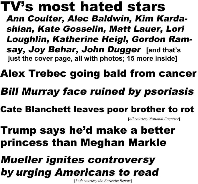 TV's most hated stars: Ann Coulter, Alec Baldwin, Kim Kardashian, Kate Gosselin, Matt Lauer, Lori Loughlin, Katherin Heigl, Gordon Ramsay, Joy Behar, John Dugger (and that's just the cover page, all with photos; 15 more inside); Alex Trebec going bald from cancer; Bill Murray face ruined by psoriasis; Cate Blanchett leaves poor brother to rot (all National Enquirer); Trump says he'd make a better princess than Meghan Markle; Mueller ignites controversy by urging Americans to read (both Borowitz Report)