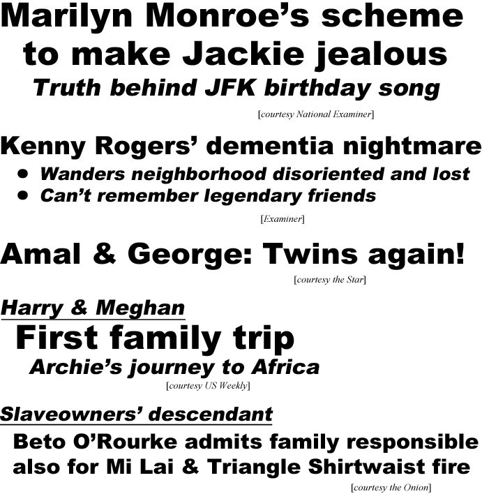 Marilyn Monroe's xcheme to make Jackie jealous; truth bind JFK birthday song (Examiner); Kenny Rogers' dementia nightmare, wanders neighborhood disdoriented and lost, can't remember legendary friends (Examiner); Amal & George: Twins again! (Star); Harry & Meghan, First family trip, Archie's journey to Africa (US Weekly); Slaveowners' descendant, Beto O'Rourke admits family responsible also for Mi Lai & Triangle Shirtwaist fire (Onion)