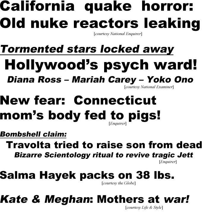 California quake horror: old nuke reactors leaking (Enquirer); Tormented stars locked away, Hollywood's psych ward! Diana Ross, Mariah Carey, Yoko Ono (Examiner); New fear: Connecticut mom's body fed to pigs! (Enquirer); Bombshell claim, Travolta tried to raise son from dead, bizarre Scientology ritual to revive tragic Jett (Enquirer); Salma Hayek packs on 38 lbs (Globe); Kate & Meghan: Mothers at war!