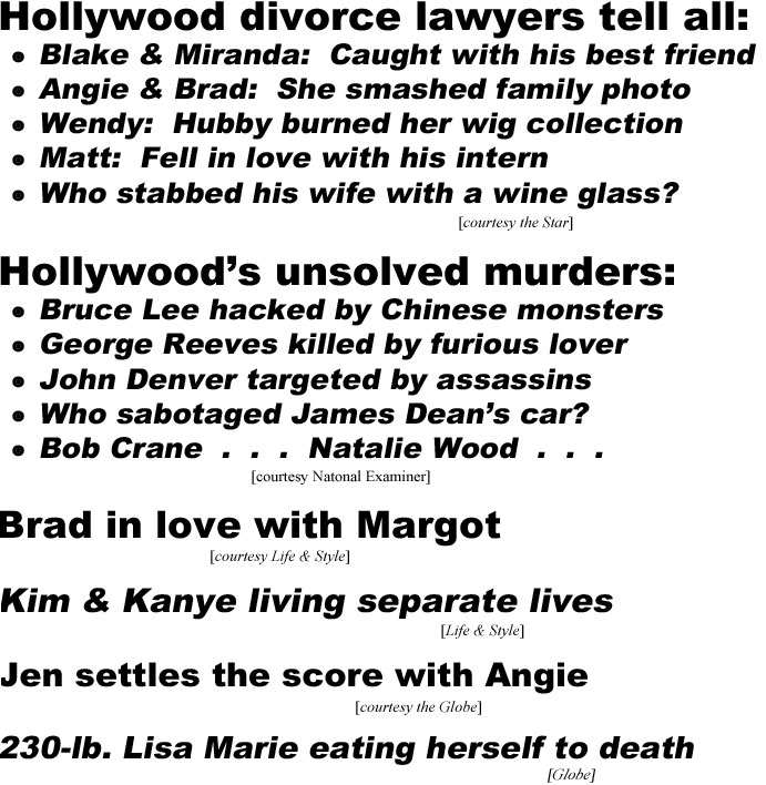 Hollywood's divorce lawyers tell all: Blake & Miranda: Caught with his best friend; Angie & Brad: She smashed family photo; Wendy: Hubby burned her wig collection; Matt: Fell in love with his intern; Who stabbed his wife with a wine glass? (Star); Hollywood's unsolved murders: Bruce Lee hacked by Chinese monsters; George Reeves killed by furious lover; John Denver targeted by assassins; Who sabotaged James Dean's car?; Bob Crane . . . Natalie Wood . . . (Examiner); Brad in love with Margot (Life & Style); Kim & Kanye living separate lives (Life & Style); Jen settles the score with Angie (Globe); 230-lb. Lisa Marie eating herself to death (Globe)