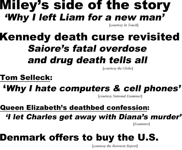 Miley's side if the story, 'why I left Liam for a new man' (In Touch); Kennedy death curse revisited, Saiore's fatal overdose and drug death tells all (Globe); Tom Selleck: 'Why I hate computers & cell phones' (Examiner); Queen Elizabeth's deathbed confession: 'I let Charles get away with Diana's murder' (Examiner); Denmark offers to buy the U.S. (Borowitz)