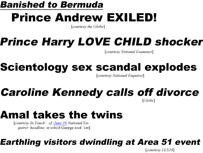 Banished to Bermuda, Prince Andrew EXILED (Globe); Prince Harry Love Child shocker (Examiner); Scientology sex scandal explodes (Enquirer); Caroline Kennedy calls off divorce (Globe); Amal takes the twins (In Touch - cf. June 16 National Enquirer headline, in which George took 'em); Earthling visitors dwindling at Area 51 event (LEX18)