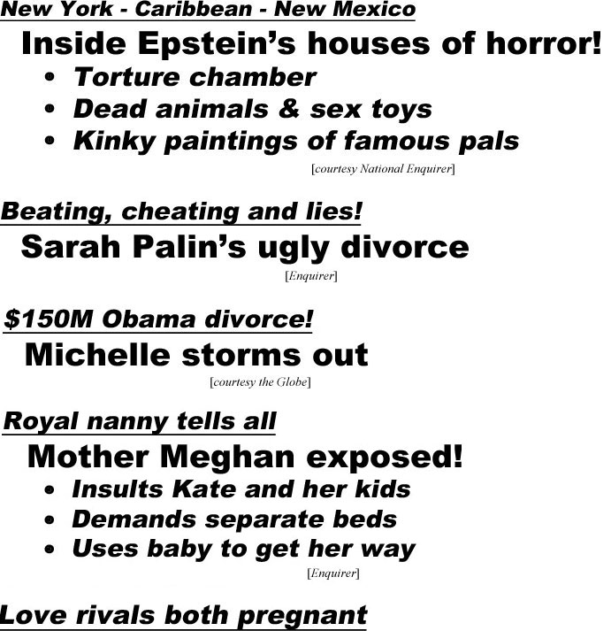 New York - Caribbean - New Mexico, inside Epstein's houses of horror, torture chamber, dead animals & sex toys, kinky paintings of famous pals (Enquirer); Beating, cheating and lies! Sarah Palin's ugly divorce (Enquirer); $150M Obama divorce! Michelle storms out (Globe); Royal nanny tells all, Monster Meghan exposed, Insults Kate and her kids, Demands separate bedrooms, Uses baby to get her way (Enquirer); Love rivals both pregnant, Due the same day! Gwen - mom again at 50, Miranda - asks Blake to be godfather (Life & Style)