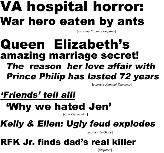 VA hospital horror, war hero eaten by ants (Enquirer); Queen Elizabeth's amazing marriage secret, the reason her love affair with Prince Philip has lasted 72 years (Examiner); 'Friends' tell all! 'Why we hated Jen' (Star); Kelly & Ellen: Ugly feud explodes (Globe); RFK Jr. finds dad's real killer (Enquirer)