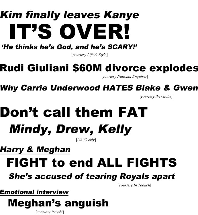 hed19112.jpg Kim finally leaves Kanye, it's over! 'He thinks he's God, and he's scary!' (Life & Style); Rudi Giulani $60M divorce explodes (Enquirer): Why Carrie Underwood hates Blake & Gwen (Globe); Don't call them fat, Mindy, Drew, Kelly (US Weekly); Harry & Meghanhed19112.jpg Kim finally leave Kanye, it's over! 'He