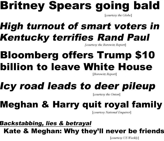 Britney Spears going bald (Globe); High turnout of smart voters in Kentucky terrifies Rand Paul (Borowitz Report); Bloomberg offers Trump $10 billion to leave White House (Borowitz); Icy road leads to deer pileup (Onion); Meghan & Harry quit royal family (Enquirer); Backstabbing, lies & betrayal, Kate & Meghan, why they'll never be friends (US Weekly)