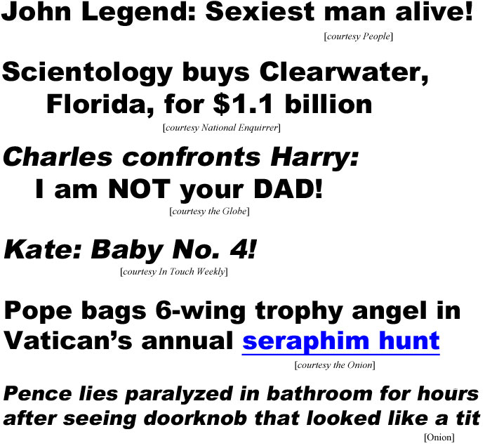 John Legend: Sexiest man alive! (People); Scientology buys Clearwater,Florida, for $1.1 billion (Enquirer); Charles confronts Harry: I am NOT your DAD! (Globe); Kate: Baby No. 4! (In Touch Weekly); Pope bags 6-wing trophy angel in Vatican's annual seraphim hunt (Onion); Pence lies paralyzed in bathroom for hours after seeing doorknob that looked like a tit (Onion)