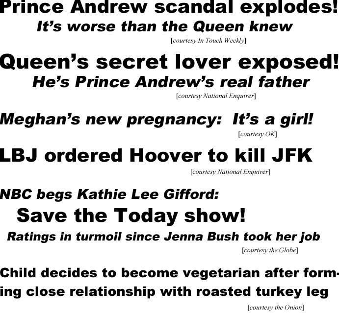 Prince Andrew scandal explodes. it's worse than the Queen knew (In Touch); Queen's secret lover esposed, he's Prince Andrew's real father (National Enquirer); Meghan's new pregnancy: it's a girl (OK);  LBJ ordered Hoover to kill JFK (Enquirer); NBC begs Kathie Lee Gifford:, save the Today show, ratings in turmoil since Jenna Bush took her job; Child decides to become vegetarian after forming close relationshipwith roasted turkey leg (Onion)