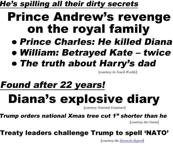 He's spilling all their dirty secrets, Prince Andeew'a revenge on the royal family, Prince Charles: He killed Diana; William: Betrayed Kate -twice, The truth about Harry's dad (In Touch); Found after 22 years, Diana's explosive diary (Examiner); Trump orders national Xxmas tree cut 1" shorter than he (Onion); Treaty leaders challenge Trump to spell 'NATO' (Borowitz report)