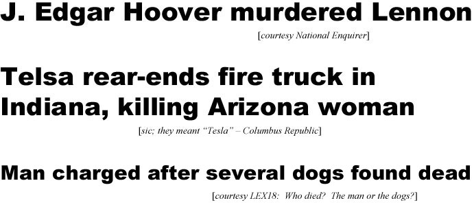 J.Edgar Hoover murdered Lennon (Enquirer); Telsa rear-ends fire truck in Indiana, killing Arizona woman (Columbus Republic,sic, meant Tesla); Man charged after dogs found dead (LEX18 - who died? the man or the dogs?)