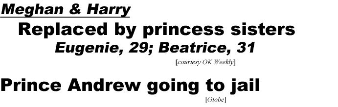 'Meghan & Harry, replaced by princess sisters, Eugenie, 29, Beatrice, 31 (OK Weekly); Prince Andrew going to jail (Globe)