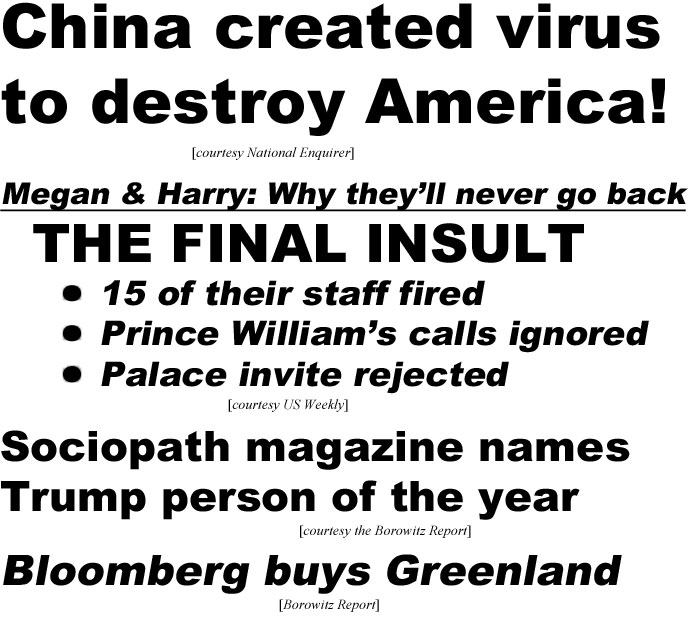 China created virus to destroy America (Ebquirer); Meghan & Harry - why theyll never go back, The Final Insult, 15 of their loyal staff fired, Prince William's calls ignored, Palace invite rejected (US Weekly); Sociopath magazine names Trump person of the year (Borowitz); Bllomberg buys Greenland (Borowitz)