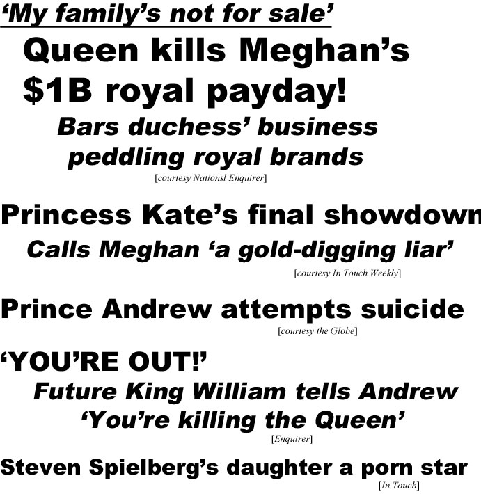 My family's not for sale, Queen kills Meghan's $1B royal payday, bars duchess' business pedding royal brands (Enquirer); Princess Kate's final showdown, calls Meghan "a gold-digging liar" (In Touch); Prince Andrew attempts suicide (Globe); 'YOU'RE OUT!' Future King William tells Andrew 'You're killing the queen' (Enquirer); Steven Spielberg's daughter a porn star (In Touch)
