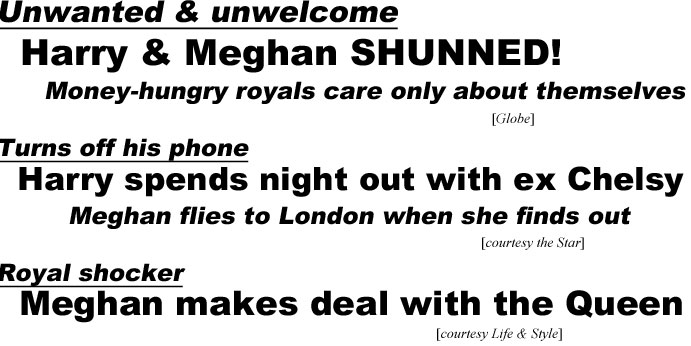 Unwanted & unwelcome, Harry & Meghan shunned, money-hungry royals care only about themselves (Globe); Turns off his phone, Harry spends night out with ex Chelsy, Meghan flies to London when she finds out (Star),; Royal shocker, Meghan makes deal with the Queen (Life & Style)