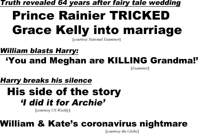 Truth revealed 64 years after fairy tale wedding, Prince Rainier tricked Grace Kelly into marriage (Examiner); William blasts Harry, You and Meghan are killing Grandma" (Examiner); Harry breaks his silence, his side of the story, "I did it for Archie' (US Weekly); William & Kate's coronavirus nightmare (Globe)