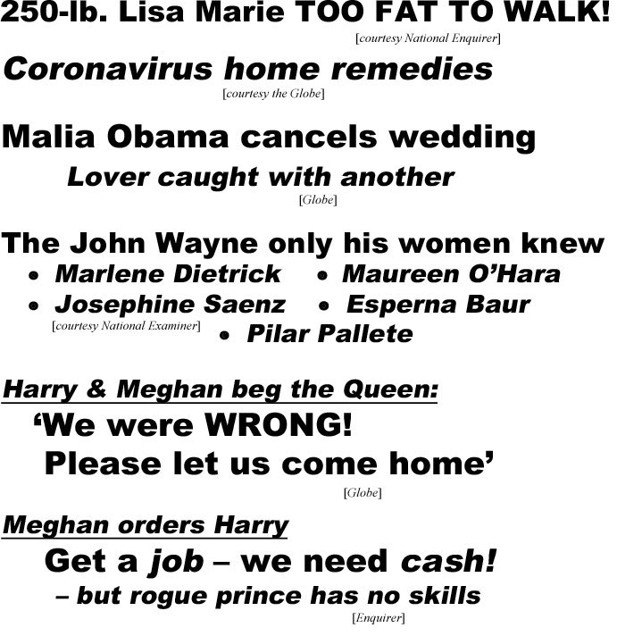 250-lb. Lisa Marie TOO FAT TO WALK! (Enquirer); Coronavirus home remedies (Globe); Malia Obama cancels wedding, lover caught with another (Globe): the John Wayne only his women knew, Marlene Dietrick, Maureen O'Hara, Josephine Saenz, Eslperna Baur, Pilar Pallete (Examiner); Harry & Meghan beg the Queen, 'We were wrong! Please let us come home' (Globe): Meghan orders Harry, Get a job - we need cash!, - but rogue prince has no skills (Emqiorer_
