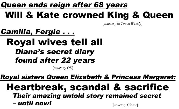 abcQueen ends reign after 68 years, Will & Kate crowned King and Queen (In Touch); Camilla, Fergie . . . royal wivestell all, Diana's secret diary found after 22 years (OK); Royal sisters Queen Elizabeth & Princess Margaret, Heartbreak, scandal & sacrifice, their amazing untold sotry remained secret - until now (Closer)