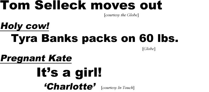 hed20051.jpg Tom Selleck moves  out (Globe); Holy cow! Tyra Banks packs on 60 lbs(Globe); Pregnant Kate, it's a girl!, 'Charlotte' (In Touch)