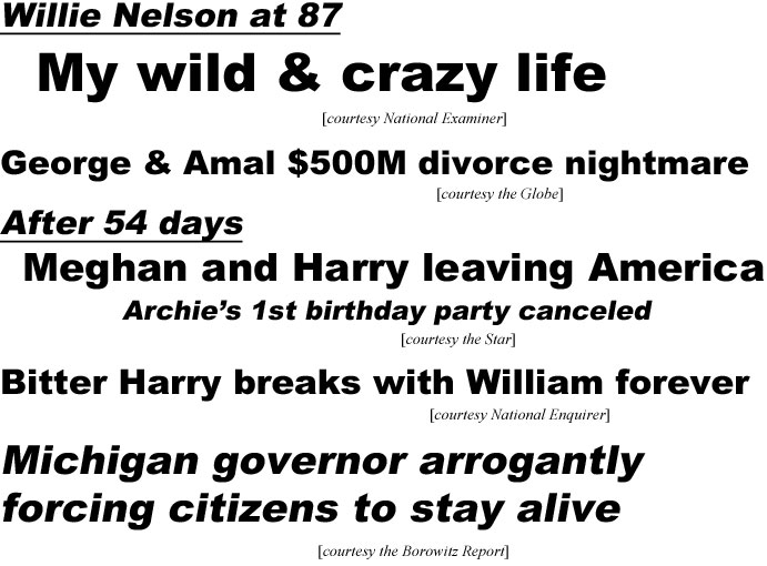 Willie Nelson at 87, my wild & crazy life (National Examiner); George & Amal $500M divorce nightmare (Globe); After 54 days, Meghan & Harry leaving America, Archie's 1st birhday party canceled (Star); Bitter Harry breaks with William forever (Enquirer): Michigan govneror arrogantly forcing citizens to stay alive (Borowitz)