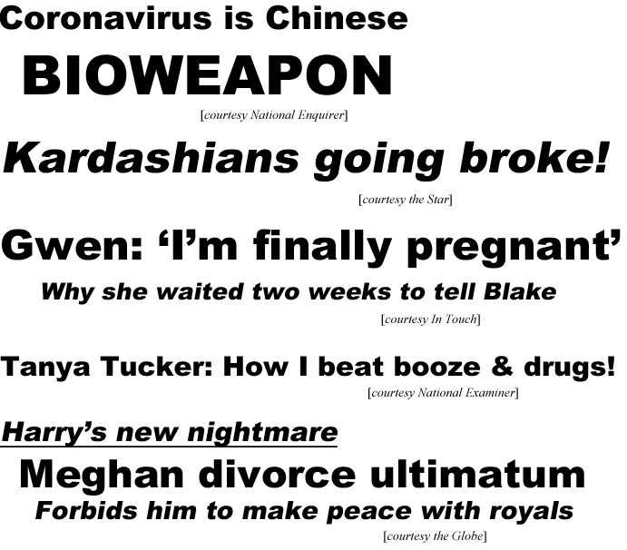 Coronavirus is Chinese Bioweapon (Enquirer); Kardashians going broke! (Star); Gwen: "I'm finally pregnant", why she waited two weeks to tell Blake (In Touch); Tanya Tucker: How I beat booze & drugs! (Examiner); Harry's new nightmare, Meghan divorce ultimatuum, forbids him to make peacewith royals (Globe)