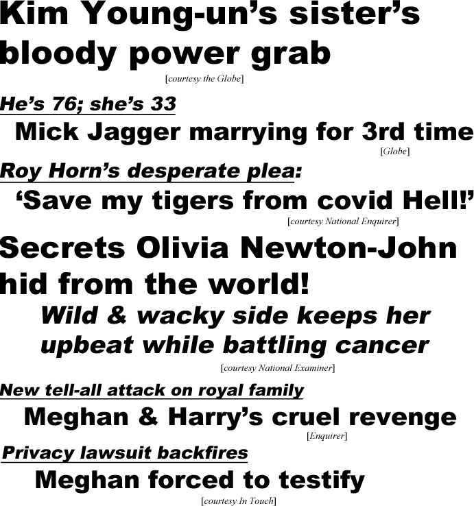 Kim Young-un's sister's bloody power grab (Globe); He's 76, she's 33, Mick Jagger marrying for  third time (Globe); Roy Horn's deseperate plea: Save my tigers from covidHell (Enquirere); Secrets Olivig-Newton-John hedfromthe world! Wild & wacky side keepsher upbeat while battling cander (Examiner); New tell-all attack on royal family, Meghan & Harry's cruel revenge (Enquirer); privacy lawsuit backfires, Meghan forced to testify (In Touch)