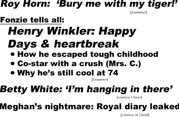 Roy Horn, bury me with my tiger (Examiner); Fonzie tells all, Henry Winkler: Happy Days & heartbreak, how he escaped tough childhood, co-star with a crush (Mrs. C), why he's still cool at 74 (Examiner); Betty White: 'I'm hanging in there' (Closer); Meghan's nightmare: Royal diary leaked (In Touch)