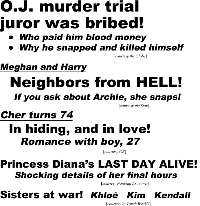 O.J. murder trial juror was bribed, who paid him blood money, why he snapped and killed himself (Star); Meghan & Harry, neighbors from hell, If you ask about Archie, she snaps (Star); Cher turns 74, in hiding and in love, romance with boy, 27 (OK); Princess Diana's last day alive, shocking detals of her final hours (Examiner); Sisters at war: Khloe, Kim, Kendall (In Touch)