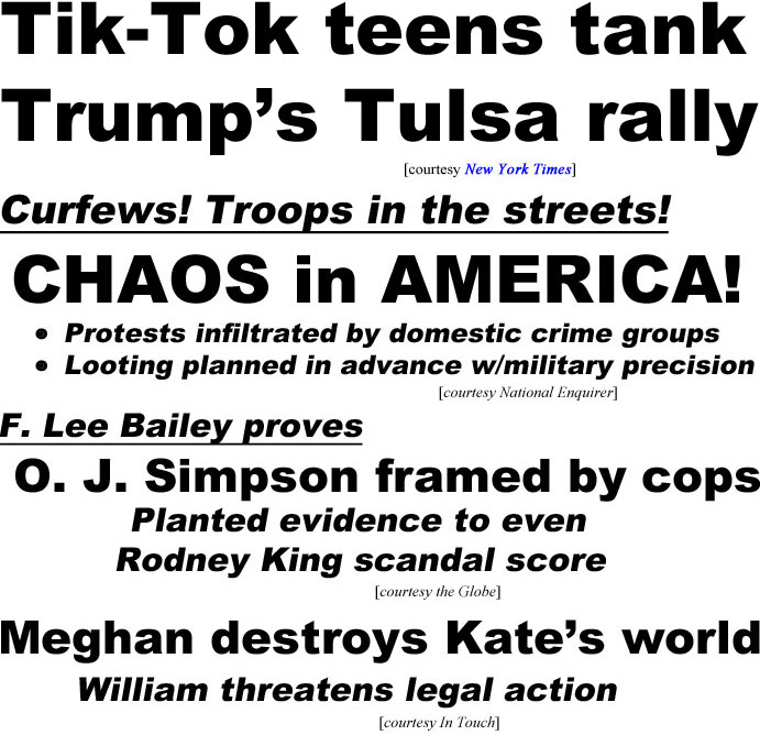 hed20064.jpg Tik-Tok teens tank Trump's Tulsa rally (NY Times); Curfews, troops in the streets, chaos in America, protestsinfiltrated by domestic crime groups, looting planned in advance with military precision (Enquirer); F Lee Bailey proves O. J. Simpson framed by cops, planted evidence to even Rodney King scandal score (Globe); Meghan destroys Kate's world, William threatens legal action (In Touch)