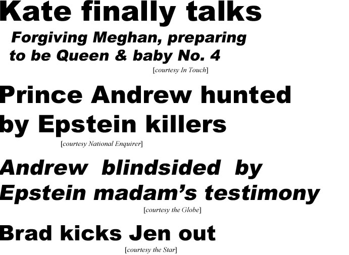 Kate finaly talks, forgiving Meghan, preparing to be Queen & baby No. 4 (In Touch); Prince Andrew hunted by Epstein killers (Star); Andrew blindsided by Epstein madam's testimony (Globe); Brad kicks Jen out (Star)