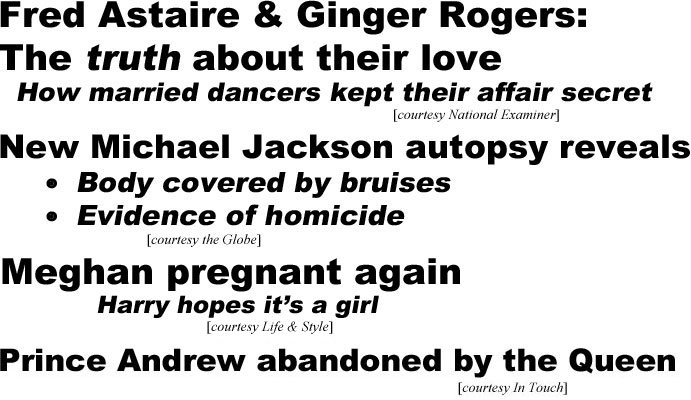 Fred Astaire & Ginger Rogers: Truth about their love; how married dancers kept their affair secret (Examiner); New Michael Jackswon autopsy reveals body covered by bruises,evidence of homicide (Globe); Meghan pregnant again, Harry hopes it's a girl (In Touch); Prince Andrew abandoned by the Queen (In Touch)