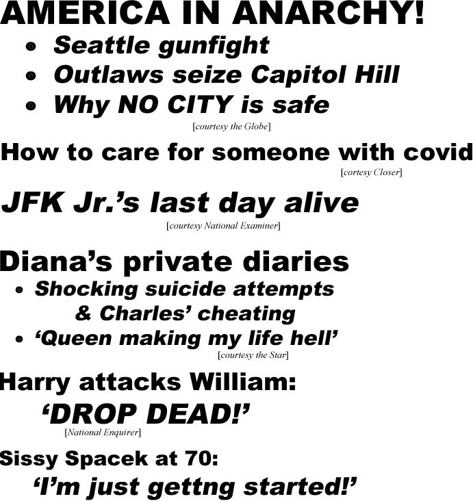 America in anarchy! Seattle gunfight, Outlaws seize Capitol Hill, Why NO CITY is safe (Globe); How to care for someone with covid (Closer); JKF Jr.'s last day alive (Examiner): Diana's private diaries, shocking suicide attempts & Charles' cheating, 'Queen making my life hell' (Star); Harry attacks William: 'DROP DEAD' (Enquirer); Sissy Spacek at 70, I'm just getting started, why super-private mom, wife and Oscar winner still has Hollywood banging door (Closer); Steve King knew too much, movie mogul murdered in Epstein cover-up (Enquirer)