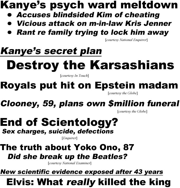 hed20083.jpg Kanye's psych ward meltdown,accusesblindsided Kim of cheating, vicious attack on m-in-law Kris Jenner, rant re family trying to lock him away (Enquirer); Kanye's secret plan, destroy the Kardashians (In Touch); Royals put hit on Epstein madam (Globe); Clooney, 59, plans own $million funeral (Globe); End of Scientology? Sex charges, suicide, defections (Enquirer); The truth about Yoko Ono, 87, did she break up the Beatles? (Examiner); New scientific evidence exposed after 43 years, Elvis: What really killed the king, autopsy was wrong (Examiner)
