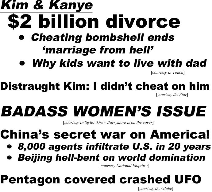 hed20084.jpg Kim & Kanye $2 billion divorce, cheating bombshell ends 'marriage from hell,' why kids want to live with dad (In Touch); Distraught Kim: I didn't cheat on him (Star); Badass Women's issue (In Style: Drew Barrymore is on the cover); China's secret war on America! 8,000 agents infiltrate U.S. in 20 years, Beijing hell-bent on world domination (Enquirer); Pentagon covered crashed UFO (Globe)