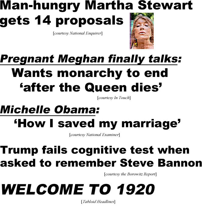 hed20085.jpg Man-hungry Martha Stewart gets 14 proposals (Enquirer); Pregnant Meghan finally talks,wants monarchy to end 'after the Queen dies' (In Touch); Michelle Obaba: 'How I saved my marriage' (Examiner); Trump fails cognitive test when asked to remember Steve Bannon (Borowitz Report); Welcome to 1920 (Tabloid Headlines)
