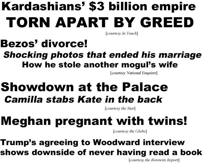 hed20101.jpg Kardashians' $3 billion empire torn apart by greed (In Touch); Bezos' divorce! shocking photos that ended his marriage, how he stole another mogul's wife (Enquirer); Sowdown at the Palace, Camilla stabs Kate in the back (Star); Meghan pregnant with twins (Globe); Trump's agreeing to Woodward interview shows downside of never having read a book (Borowitz)