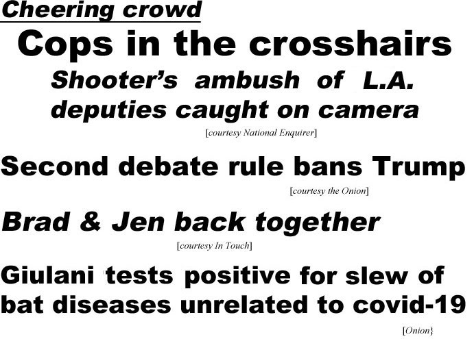 hed20102.jpg Cheering crowd, cops in the crosshairs, shooter's ambush of L.A. deputies caught on camera (Enquirer); Second debate rule bans Trump (Onion); Brad & Jen back together (In Touch); Giulani tests positive for slew of bat diseases unrelated to covid-19 (Onion)