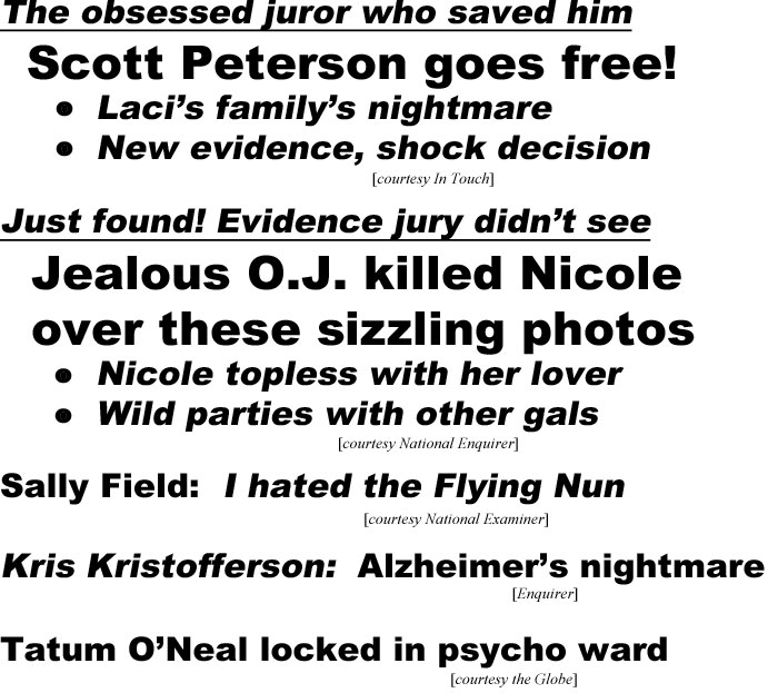 hed20112.jpg The obsessed juor who saved him, Scott Peterson goes free!, Laci's family's nightmare, new evidence, shock decision (In Touch); Just found! evidence jury didn't see, Jealous O.J. killed Nicole over these sizzling photos, Nicole topless with her lover, wild parties with other gals (Enquirer); Sally Field, I hated the Flying Nun (Examiner); Kris Kristofferson: Alzheimer's nightmare (Enquirer); Tatum O'Neal locked in psycho ward (Globe)