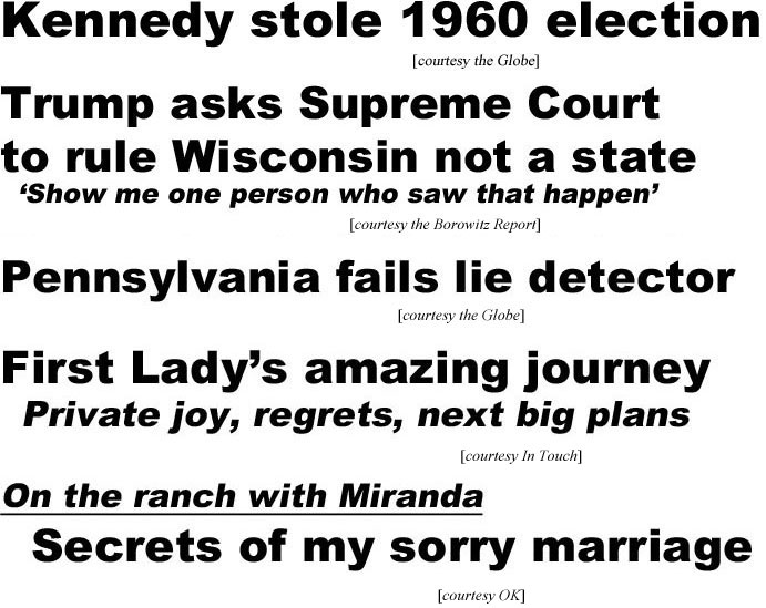hed20093.jpg Kennedy stole 1960 election (Globe); Trump asks Supreme Dourt to rule Wisconsin not a state (Borowitz); Pennsylvania fails lie detector (Globe); Fist Lady's amazing journey, private joy, regrets, next big plans (In Touch); On the ranch with Miranda, Secrets of my sexy marriage (OK)