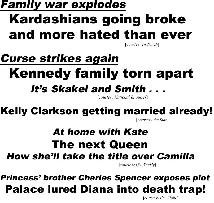 hed20121 Family war explodes, Kardashians going broke and hated more than ever (In Touch); Curse strikes again, Kennedy family torn apart, it's Skakel and Smith (Enquirer); Kelly Clarkson getting married already! (Star); At home with Kate the next Queen, how she'll take the title over Camilla (US Weekly); Princess' brother Charles Spencer uncovers plot, Palace lured Diana into death trap! (Globe)