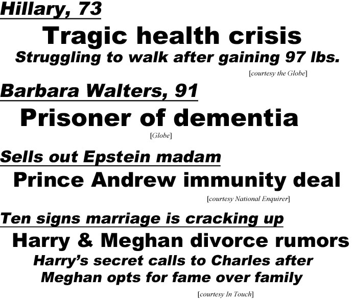 hed20122 Hillary, 73, tragic health crisis, struggling to walk after gaining 97 lbs (Globe); Barbara Walters, 91, prisoner of dementia (Globe); Sells out Epstein madam, Prince Andrew immunity deal (Enguirer); Ten signs marriage is cracking up, Harry & Meghan divorce rumors, Harry's secret calls to Charles after Meghann opts for fame over family (In Touch)