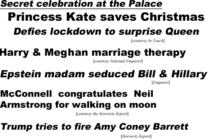 hed20124.jpg Secret celebration at the Palace, Princess Kaate saves Christmas!, defies lockdown to surprise Queen (In Touch); Harry & Meghan marriage therapy (National Enquirer); Epstein madam seduced Bill & Hillary (Enquirer); McConnell congratulates Neil Armstrong for walking on moon (Borowitz Report); Trump tries to fire Amy Coney Barrett (Borowitz)