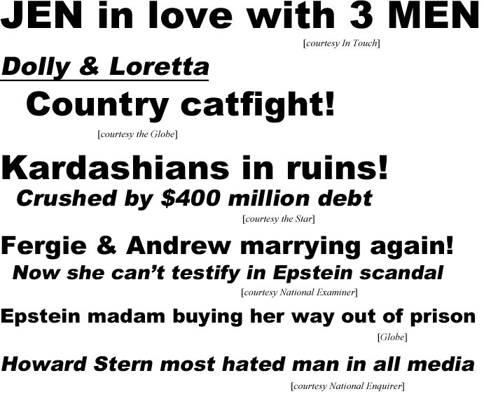 hed21011.jpg Jen in love with 3 men (In Touch); Dolly & Loretta, country catfight! (Globe); Kardashians in ruins, crushed by $400 million debt (Star); Fergie & Andrew marrying again! Now she can't testify in Epstein scandal (Examiner); Epstein madam buying her way out of prison (Globe); Howard Stern most hated man in all media (Enquirer)