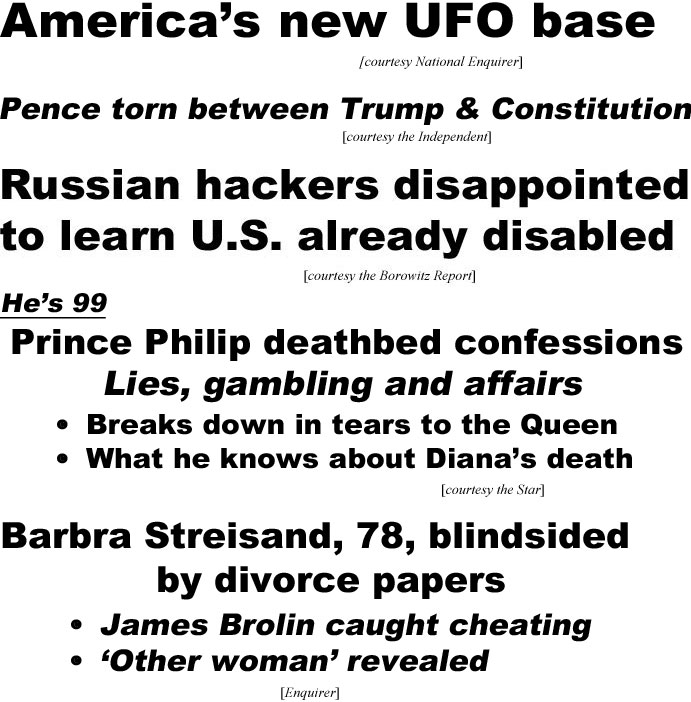 hed21012.jpg Amerca's new UFO base (Enquirer); Pence torn between Trump and constitution (Independent); Russian hackers disappointed to learn U.S. already disabled (Borowitz); He's 99, Prince Philip's deathbed confessions, Lies, gambling & affairs, Breaks down in tears to the Queen, What he knows about Diana's death (Star): Barbra Streisand, 78, blindsided by divorce papers, James Brolin caught cheating, 'other woman' revealed (Enquirer)